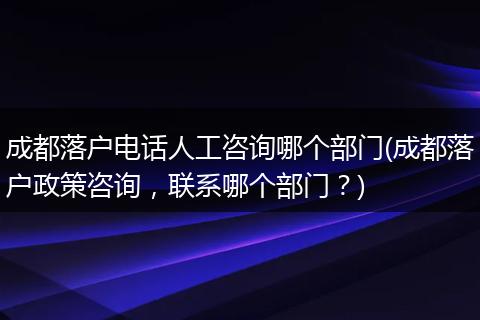 成都落户电话人工咨询哪个部门(成都落户政策咨询，联系哪个部门？)