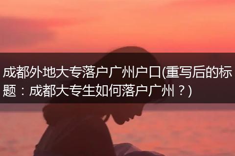 成都外地大专落户广州户口(重写后的标题：成都大专生如何落户广州？)