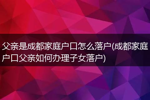 父亲是成都家庭户口怎么落户(成都家庭户口父亲如何办理子女落户)