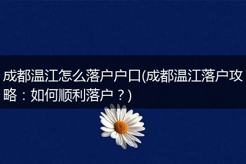 成都温江怎么落户户口(成都温江落户攻略：如何顺利落户？)