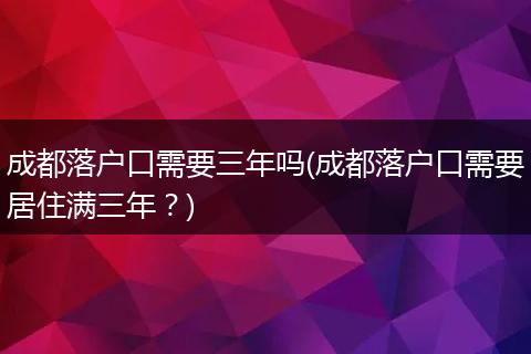 成都落户口需要三年吗(成都落户口需要居住满三年？)