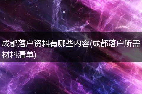 成都落户资料有哪些内容(成都落户所需材料清单)