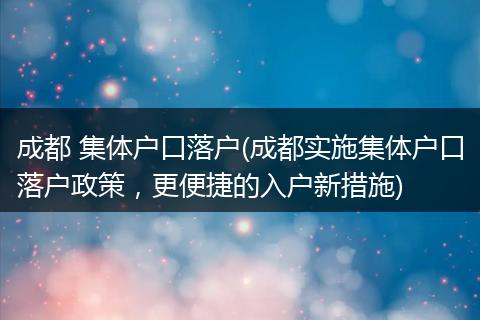 成都 集体户口落户(成都实施集体户口落户政策,更便捷的入户新措施)