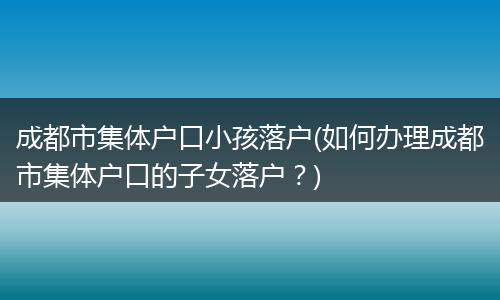 成都市集体户口小孩落户(如何办理成都市集体户口的子女落户？)