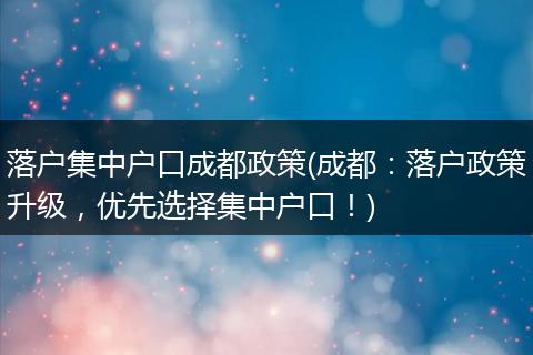 落户集中户口成都政策(成都：落户政策升级，优先选择集中户口！)