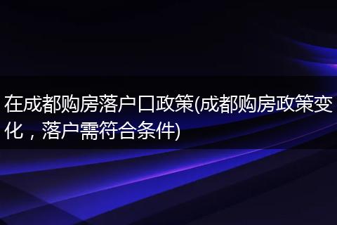 在成都购房落户口政策(成都购房政策变化，落户需符合条件)