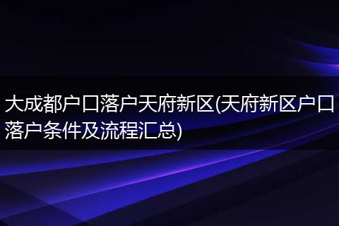 大成都户口落户天府新区(天府新区户口落户条件及流程汇总)