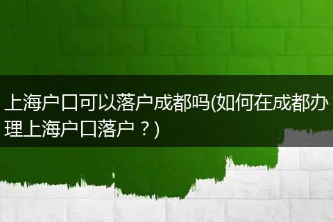 上海户口可以落户成都吗(如何在成都办理上海户口落户？)