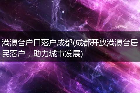 港澳台户口落户成都(成都开放港澳台居民落户，助力城市发展)