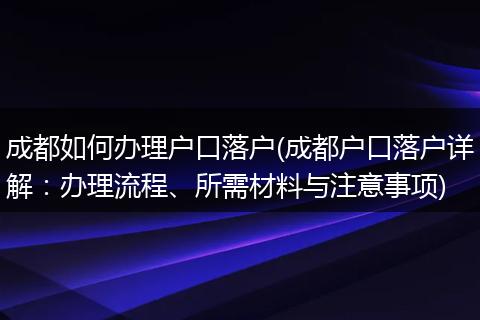 成都如何办理户口落户(成都户口落户详解：办理流程、所需材料与注意事项)
