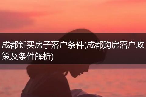 成都新买房子落户条件(成都购房落户政策及条件解析)