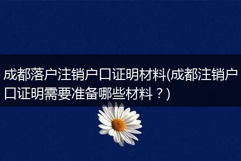 成都落户注销户口证明材料(成都注销户口证明需要准备哪些材料？)