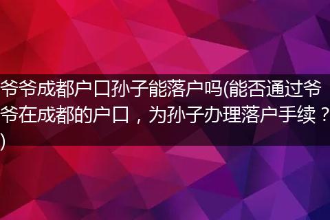 爷爷成都户口孙子能落户吗(能否通过爷爷在成都的户口，为孙子办理落户手续？)