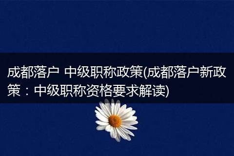 成都落户 中级职称政策(成都落户新政策：中级职称资格要求解读)