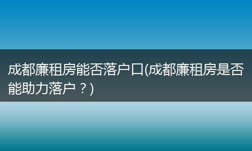 成都廉租房能否落户口(成都廉租房是否能助力落户？)