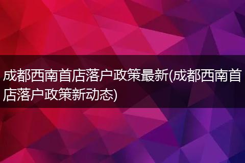 成都西南首店落户政策最新(成都西南首店落户政策新动态)
