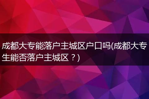 成都大专能落户主城区户口吗(成都大专生能否落户主城区？)