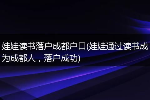 娃娃读书落户成都户口(娃娃通过读书成为成都人，落户成功)