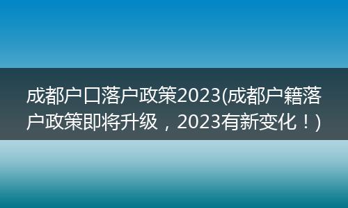 成都户口落户政策2023(成都户籍落户政策即将升级，2023有新变化！)