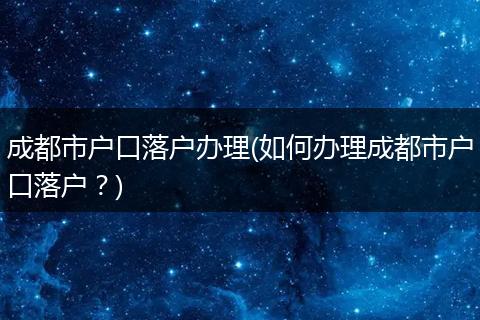 成都市户口落户办理(如何办理成都市户口落户？)