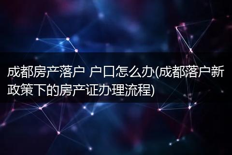 成都房产落户 户口怎么办(成都落户新政策下的房产证办理流程)