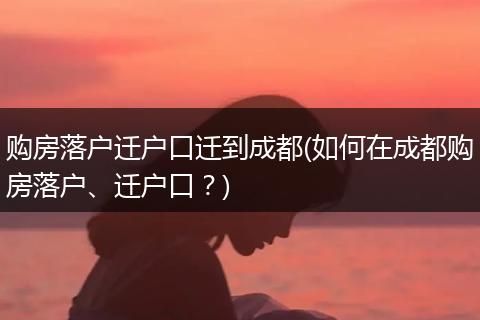 购房落户迁户口迁到成都(如何在成都购房落户、迁户口？)