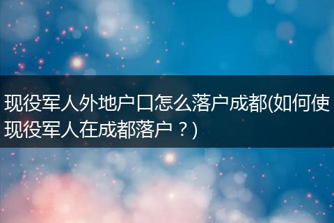 现役军人外地户口怎么落户成都(如何使现役军人在成都落户？)
