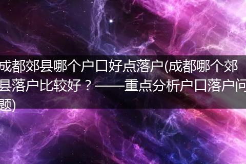 成都郊县哪个户口好点落户(成都哪个郊县落户比较好？——重点分析户口落户问题)