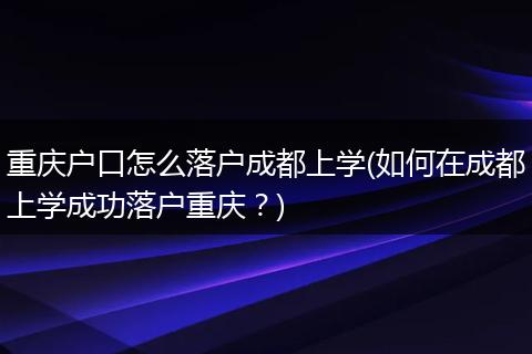 重庆户口怎么落户成都上学(如何在成都上学成功落户重庆？)