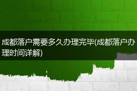 成都落户需要多久办理完毕(成都落户办理时间详解)