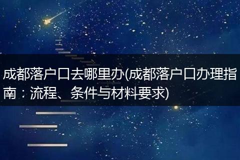 成都落户口去哪里办(成都落户口办理指南：流程、条件与材料要求)