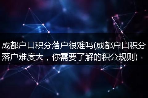 成都户口积分落户很难吗(成都户口积分落户难度大，你需要了解的积分规则)