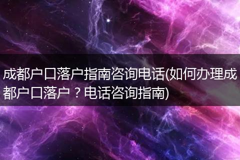 成都户口落户指南咨询电话(如何办理成都户口落户？电话咨询指南)
