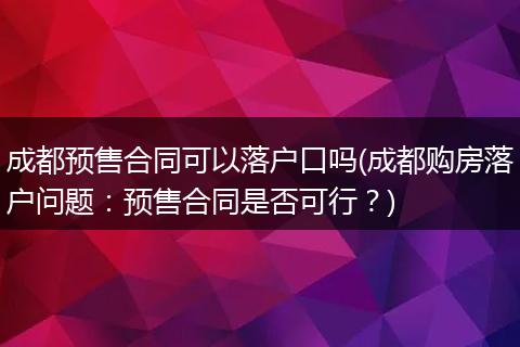 成都预售合同可以落户口吗(成都购房落户问题：预售合同是否可行？)