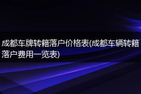 成都车牌转籍落户价格表(成都车辆转籍落户费用一览表)
