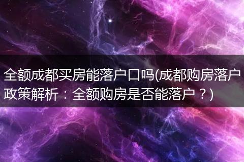 全额成都买房能落户口吗(成都购房落户政策解析：全额购房是否能落户？)