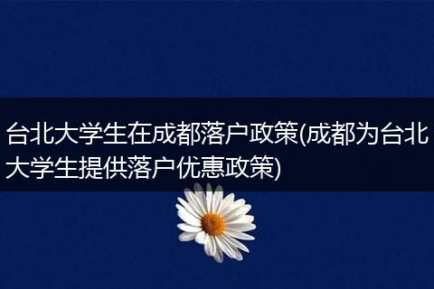 台北大学生在成都落户政策(成都为台北大学生提供落户优惠政策)