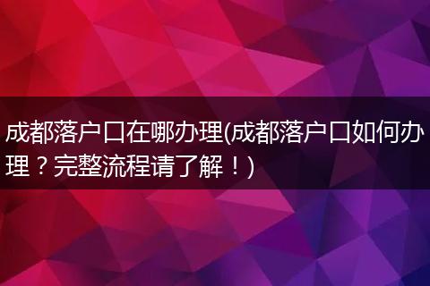 成都落户口在哪办理(成都落户口如何办理？完整流程请了解！)