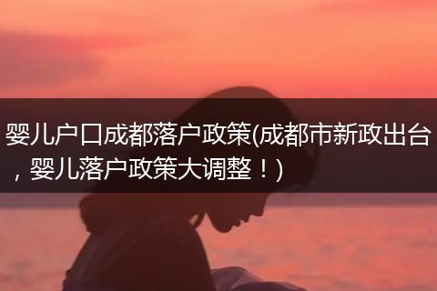 婴儿户口成都落户政策(成都市新政出台，婴儿落户政策大调整！)