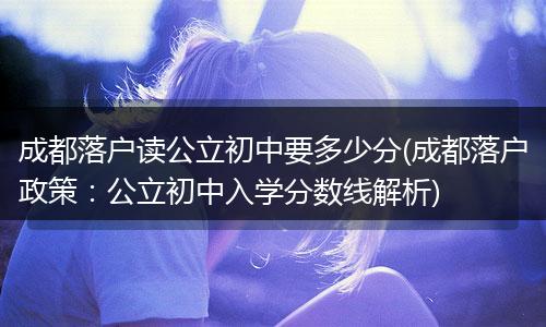 成都落户读公立初中要多少分(成都落户政策：公立初中入学分数线解析)