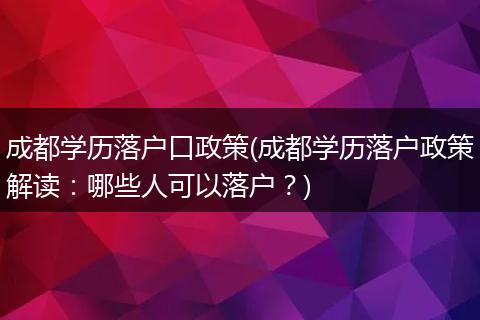 成都学历落户口政策(成都学历落户政策解读：哪些人可以落户？)