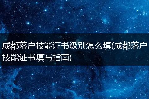 成都落户技能证书级别怎么填(成都落户技能证书填写指南)