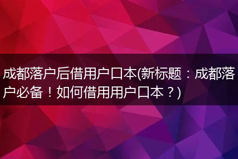 成都落户后借用户口本(新标题：成都落户必备！如何借用用户口本？)