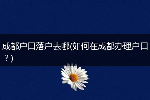 成都户口落户去哪(如何在成都办理户口？)