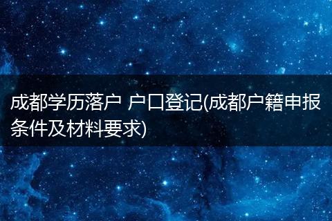 成都学历落户 户口登记(成都户籍申报条件及材料要求)