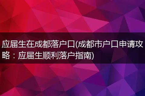 应届生在成都落户口(成都市户口申请攻略：应届生顺利落户指南)