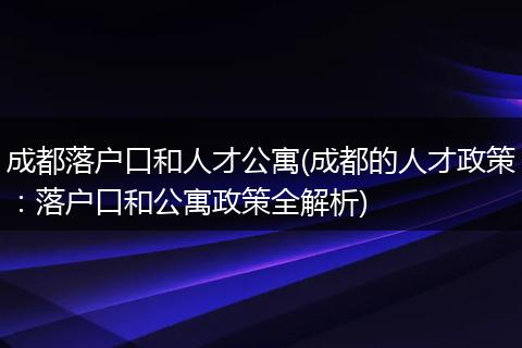 成都落户口和人才公寓(成都的人才政策：落户口和公寓政策全解析)