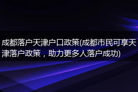 成都落户天津户口政策(成都市民可享天津落户政策，助力更多人落户成功)