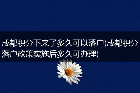 成都积分下来了多久可以落户(成都积分落户政策实施后多久可办理)