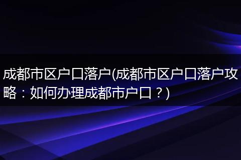 成都市区户口落户(成都市区户口落户攻略：如何办理成都市户口？)